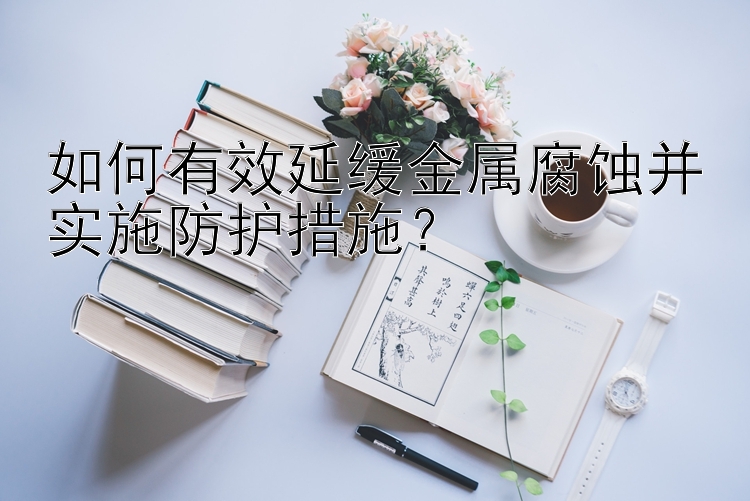 如何有效延缓金属腐蚀并实施防护措施？