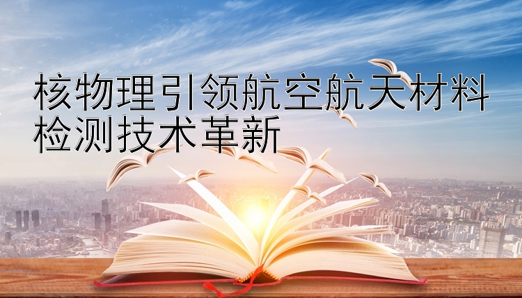 核物理引领航空航天材料检测技术革新