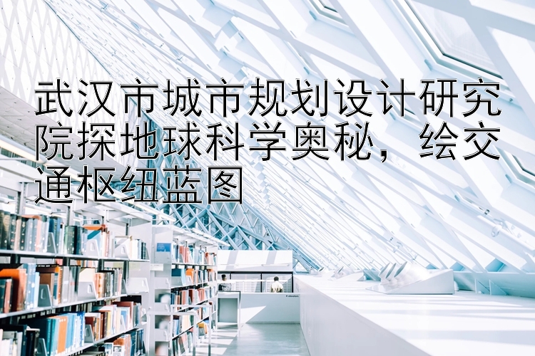 武汉市城市规划设计研究院探地球科学奥秘，绘交通枢纽蓝图