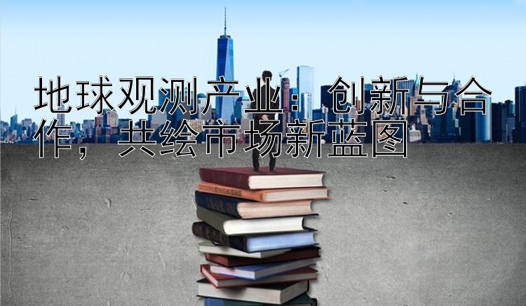 地球观测产业：创新与合作，共绘市场新蓝图