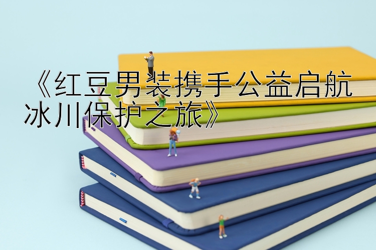 《红豆男装携手公益启航冰川保护之旅》