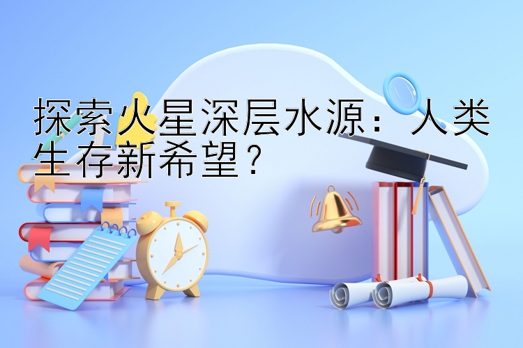 探索火星深层水源：人类生存新希望？