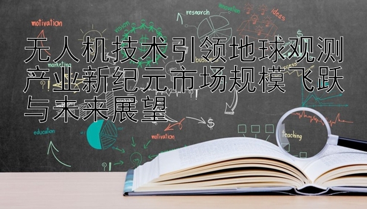 无人机技术引领地球观测产业新纪元市场规模飞跃与未来展望