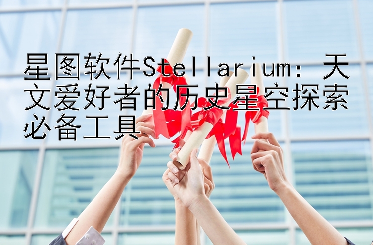 星图软件Stellarium：天文爱好者的历史星空探索必备工具