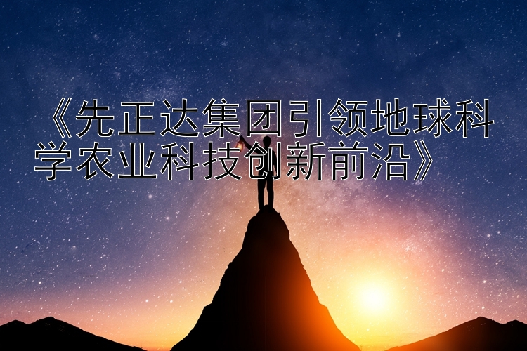 《先正达集团引领地球科学农业科技创新前沿》