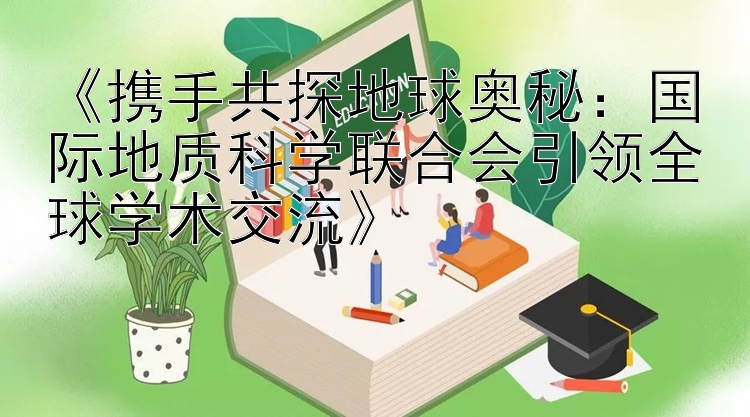 《携手共探地球奥秘：国际地质科学联合会引领全球学术交流》