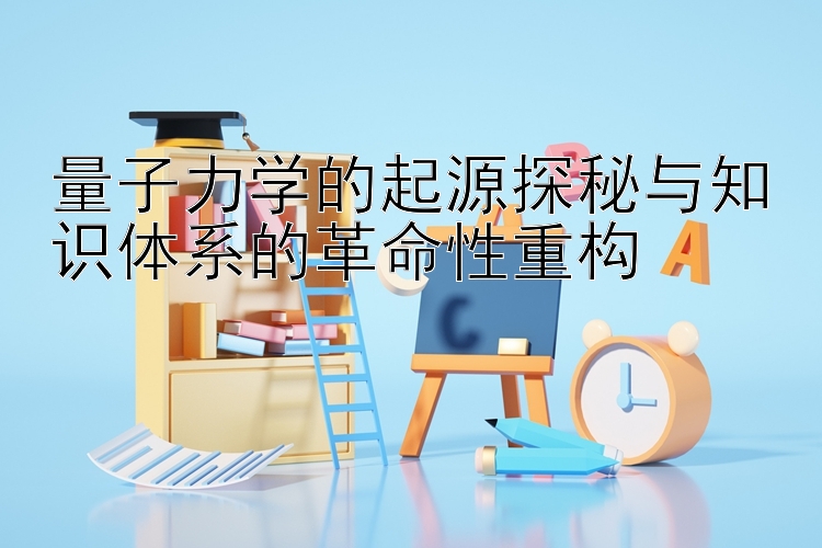 量子力学的起源探秘与知识体系的革命性重构