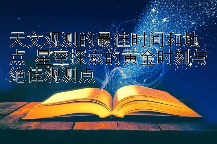 天文观测的最佳时间和地点 星空探索的黄金时刻与绝佳观测点